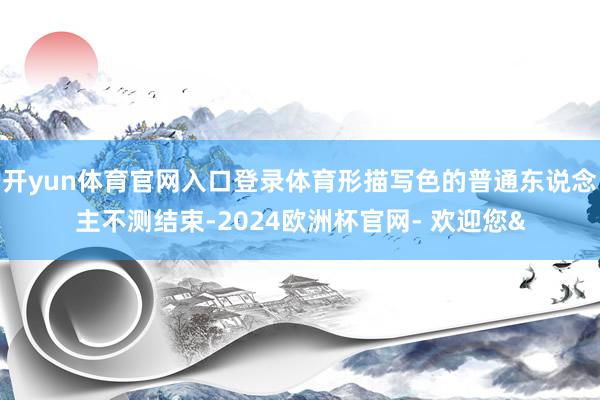 开yun体育官网入口登录体育形描写色的普通东说念主不测结束-