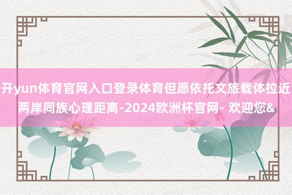开yun体育官网入口登录体育但愿依托文旅载体拉近两岸同族心理距离-2024欧洲杯官网- 欢迎您&