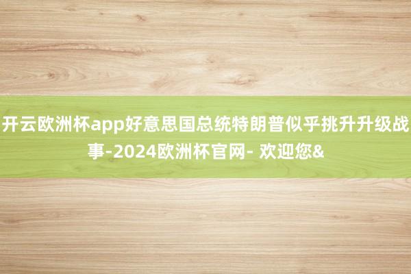 开云欧洲杯app好意思国总统特朗普似乎挑升升级战事-2024欧洲杯官网- 欢迎您&