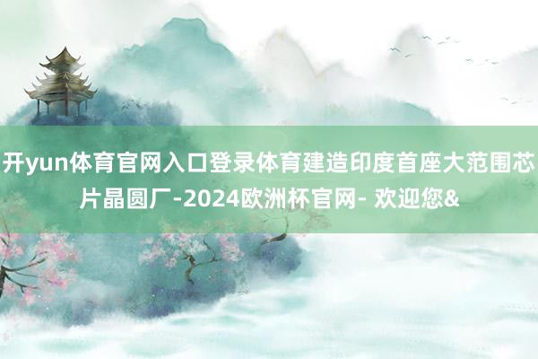 开yun体育官网入口登录体育建造印度首座大范围芯片晶圆厂-2024欧洲杯官网- 欢迎您&