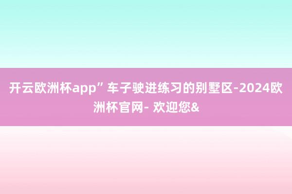 开云欧洲杯app”车子驶进练习的别墅区-2024欧洲杯官网- 欢迎您&