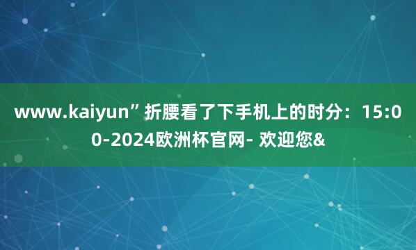 www.kaiyun”折腰看了下手机上的时分:15:00-2024欧洲杯官网- 欢迎您&