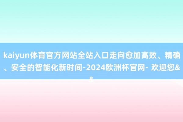 kaiyun体育官方网站全站入口走向愈加高效、精确、安全的智能化新时间-2024欧洲杯官网- 欢迎您&