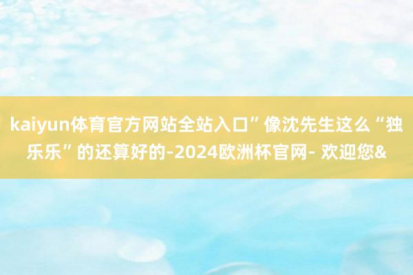 kaiyun体育官方网站全站入口”像沈先生这么“独乐乐”的还算好的-2024欧洲杯官网- 欢迎您&
