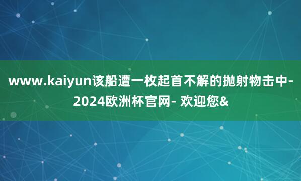 www.kaiyun该船遭一枚起首不解的抛射物击中-2024欧洲杯官网- 欢迎您&
