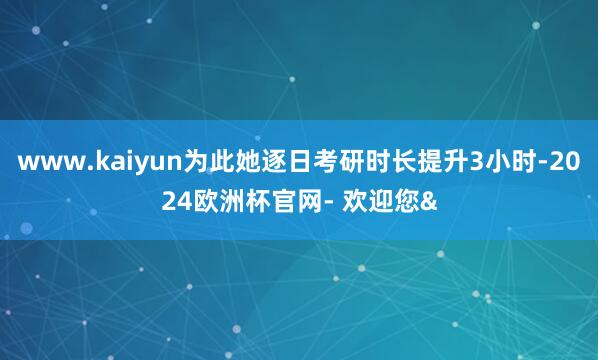 www.kaiyun为此她逐日考研时长提升3小时-2024欧