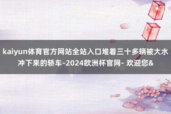 kaiyun体育官方网站全站入口堆着三十多辆被大水冲下来的轿