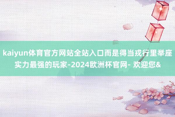 kaiyun体育官方网站全站入口而是得当戎行里举座实力最强的