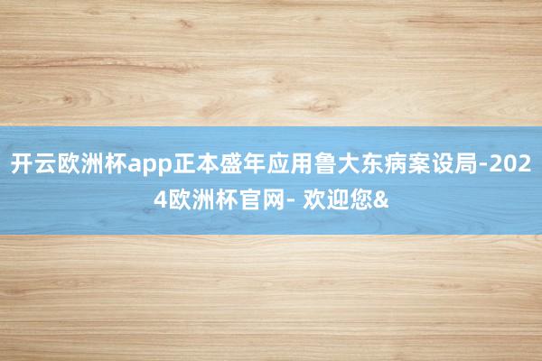 开云欧洲杯app正本盛年应用鲁大东病案设局-2024欧洲杯官