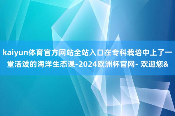 kaiyun体育官方网站全站入口在专科栽培中上了一堂活泼的海