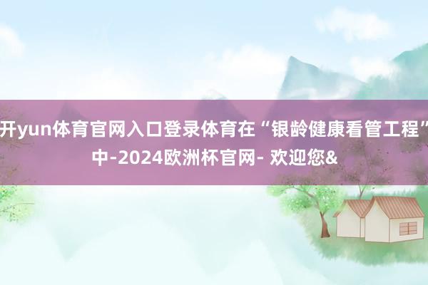 开yun体育官网入口登录体育在“银龄健康看管工程”中-202