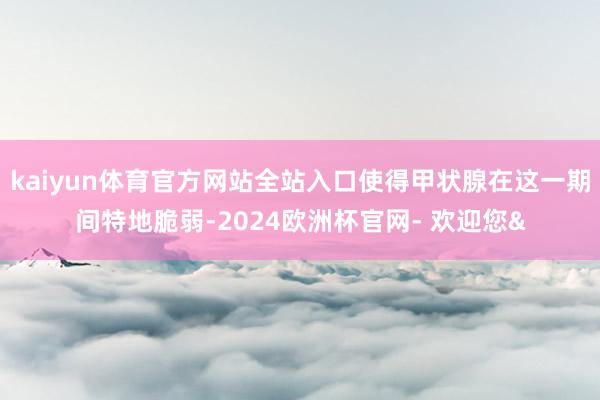 kaiyun体育官方网站全站入口使得甲状腺在这一期间特地脆弱