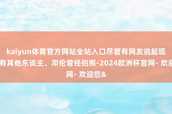 kaiyun体育官方网站全站入口尽管有网友说起现场还有其他东
