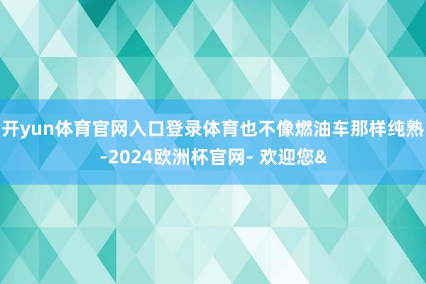 开yun体育官网入口登录体育也不像燃油车那样纯熟-2024欧