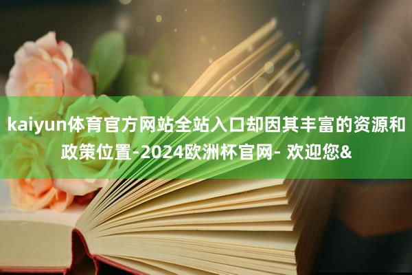 kaiyun体育官方网站全站入口却因其丰富的资源和政策位置-2024欧洲杯官网- 欢迎您&