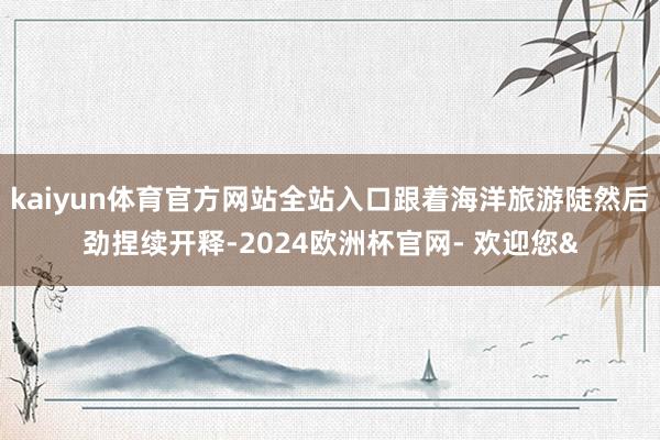 kaiyun体育官方网站全站入口跟着海洋旅游陡然后劲捏续开释