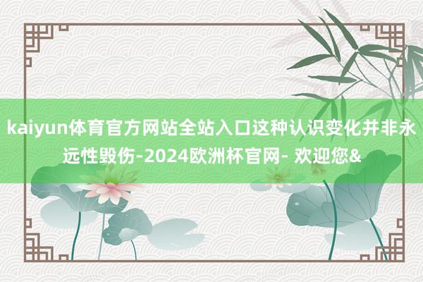 kaiyun体育官方网站全站入口这种认识变化并非永远性毁伤-