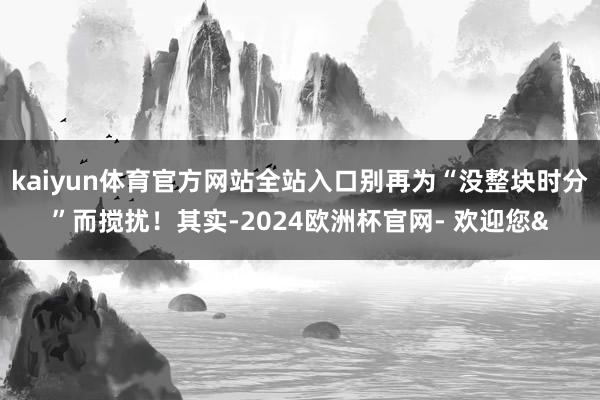 kaiyun体育官方网站全站入口别再为“没整块时分”而搅扰！