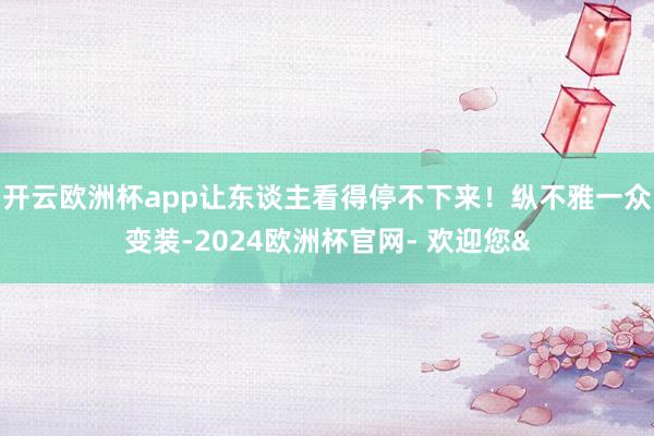 开云欧洲杯app让东谈主看得停不下来！纵不雅一众变装-202
