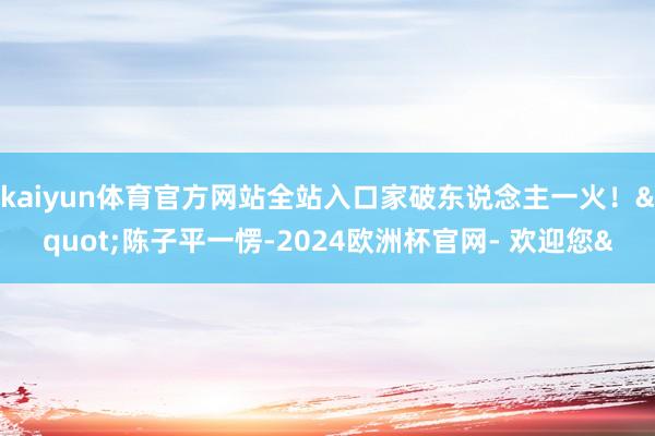 kaiyun体育官方网站全站入口家破东说念主一火！&