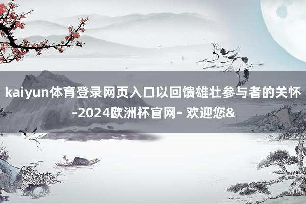 kaiyun体育登录网页入口以回馈雄壮参与者的关怀-2024