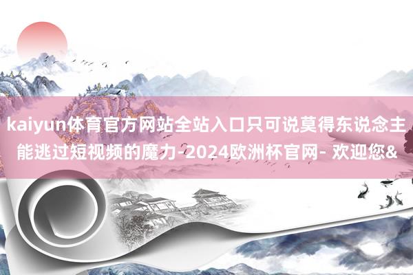 kaiyun体育官方网站全站入口只可说莫得东说念主能逃过短视