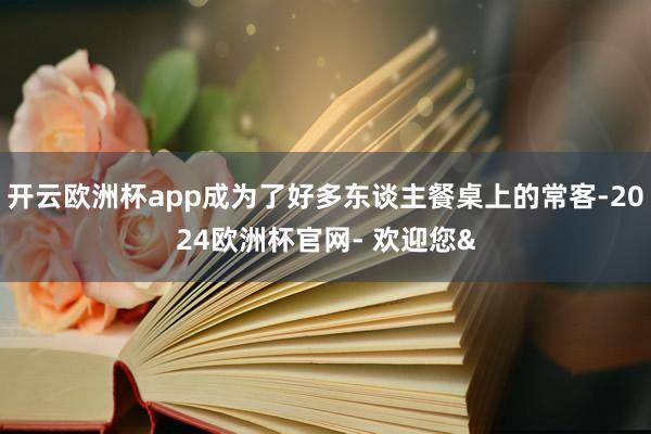 开云欧洲杯app成为了好多东谈主餐桌上的常客-2024欧洲杯