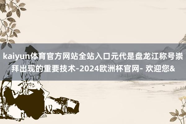 kaiyun体育官方网站全站入口元代是盘龙江称号崇拜出现的重