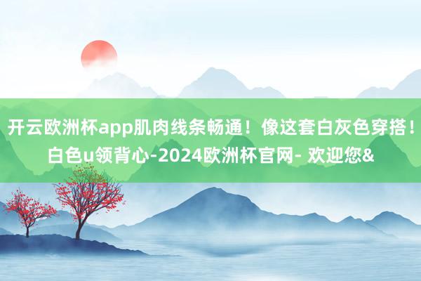 开云欧洲杯app肌肉线条畅通！像这套白灰色穿搭！白色u领背心