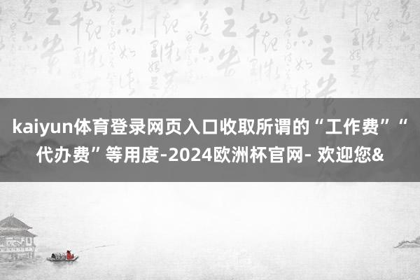 kaiyun体育登录网页入口收取所谓的“工作费”“代办费”等