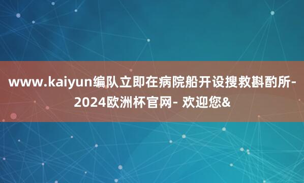 www.kaiyun编队立即在病院船开设搜救斟酌所-2024