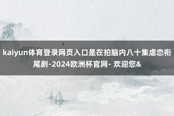 kaiyun体育登录网页入口是在拍脑内八十集虐恋衔尾剧-20