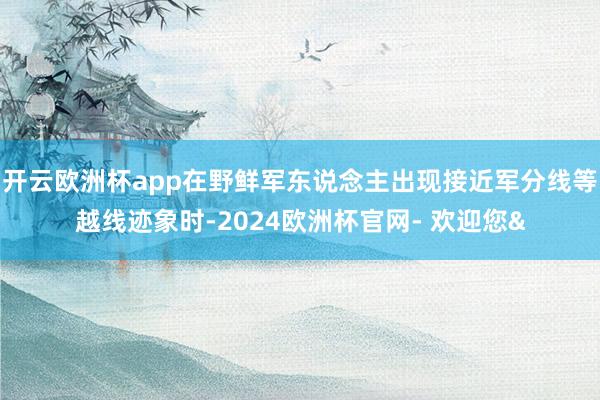 开云欧洲杯app在野鲜军东说念主出现接近军分线等越线迹象时-
