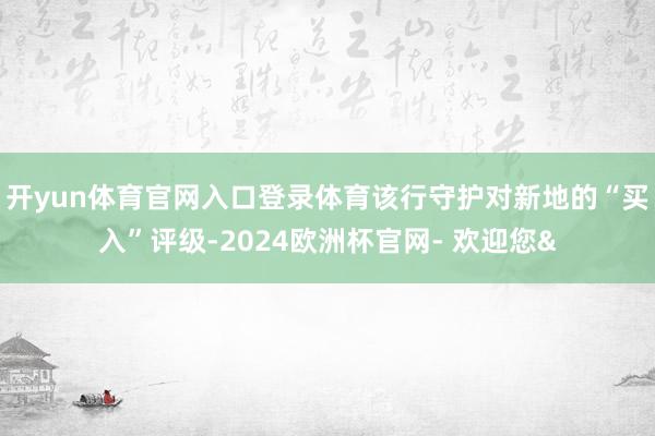 开yun体育官网入口登录体育该行守护对新地的“买入”评级-2