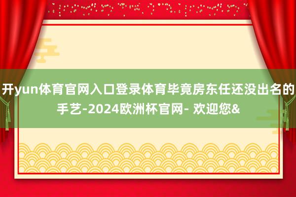 开yun体育官网入口登录体育毕竟房东任还没出名的手艺-202