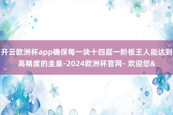 开云欧洲杯app确保每一块十四层一阶板王人能达到高精度的圭臬