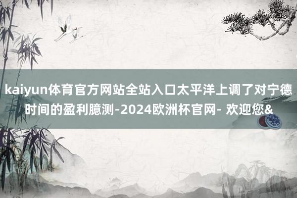 kaiyun体育官方网站全站入口太平洋上调了对宁德时间的盈利