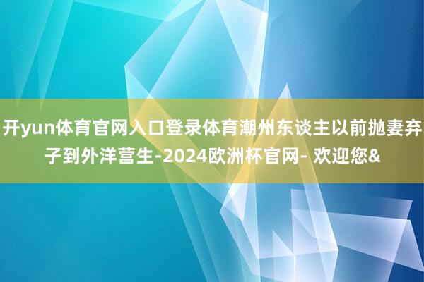 开yun体育官网入口登录体育潮州东谈主以前抛妻弃子到外洋营生