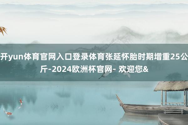 开yun体育官网入口登录体育张延怀胎时期增重25公斤-202