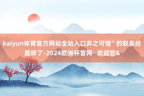 kaiyun体育官方网站全站入口弃之可惜”的联系给震碎了-2