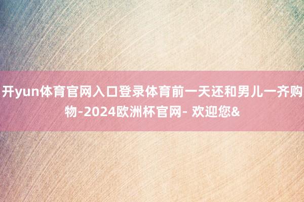 开yun体育官网入口登录体育前一天还和男儿一齐购物-2024