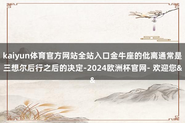 kaiyun体育官方网站全站入口金牛座的仳离通常是三想尔后行