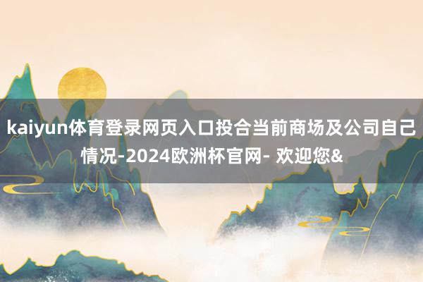 kaiyun体育登录网页入口投合当前商场及公司自己情况-20