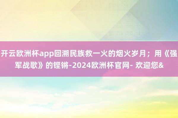 开云欧洲杯app回溯民族救一火的烟火岁月；用《强军战歌》的铿