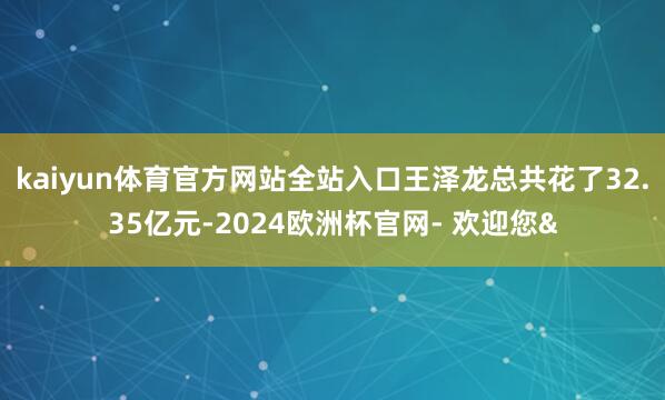 kaiyun体育官方网站全站入口王泽龙总共花了32.35亿元