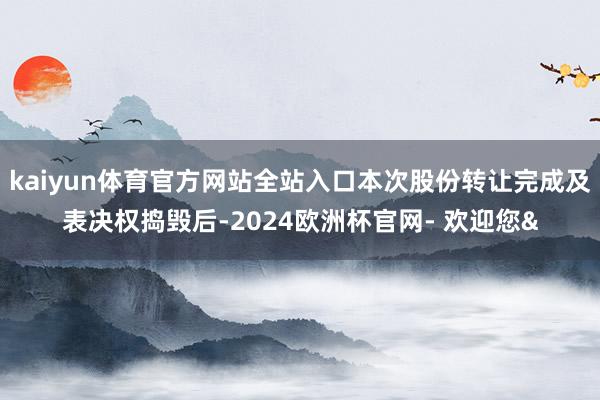 kaiyun体育官方网站全站入口本次股份转让完成及表决权捣毁