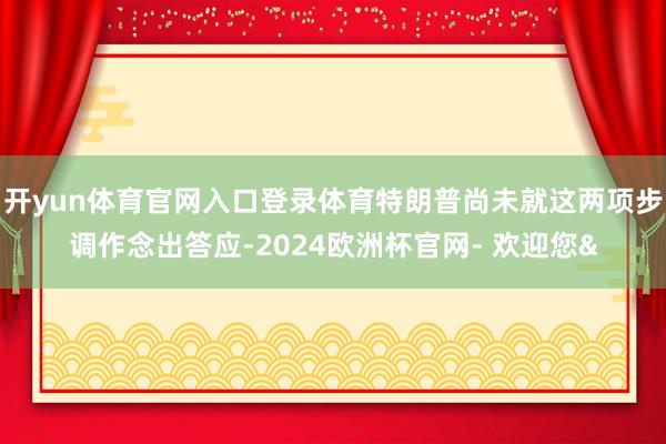 开yun体育官网入口登录体育特朗普尚未就这两项步调作念出答应