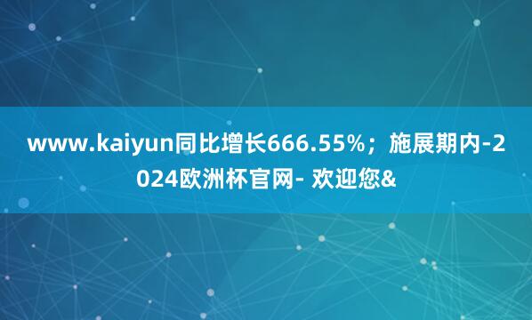 www.kaiyun同比增长666.55%；施展期内-202