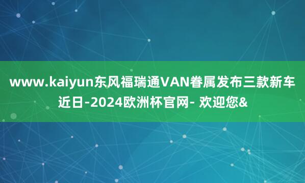 www.kaiyun东风福瑞通VAN眷属发布三款新车近日-2