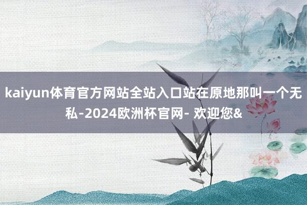 kaiyun体育官方网站全站入口站在原地那叫一个无私-202